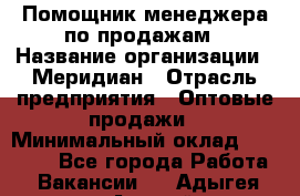 Помощник менеджера по продажам › Название организации ­ Меридиан › Отрасль предприятия ­ Оптовые продажи › Минимальный оклад ­ 15 000 - Все города Работа » Вакансии   . Адыгея респ.,Адыгейск г.